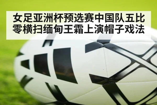 女足亚洲杯预选赛中国队五比零横扫缅甸王霜上演帽子戏法