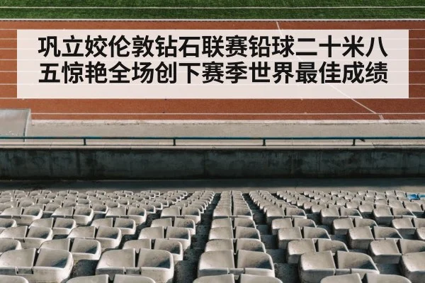 巩立姣伦敦钻石联赛铅球二十米八五惊艳全场创下赛季世界最佳成绩