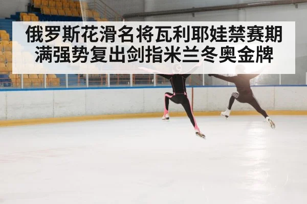 俄罗斯花滑名将瓦利耶娃禁赛期满强势复出剑指米兰冬奥金牌
