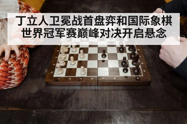 丁立人卫冕战首盘弈和国际象棋世界冠军赛巅峰对决开启悬念